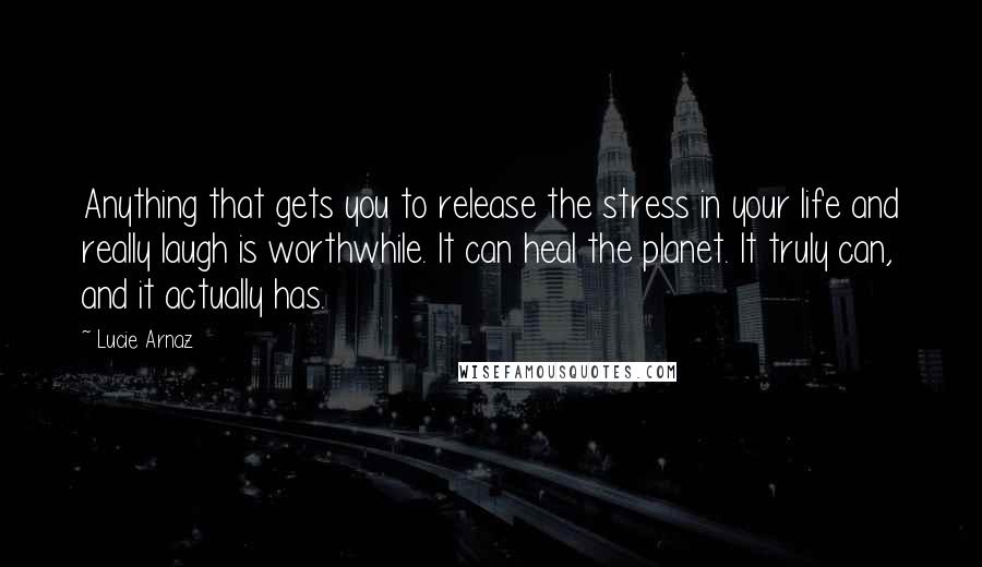 Lucie Arnaz Quotes: Anything that gets you to release the stress in your life and really laugh is worthwhile. It can heal the planet. It truly can, and it actually has.