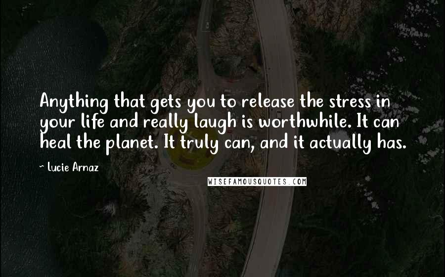 Lucie Arnaz Quotes: Anything that gets you to release the stress in your life and really laugh is worthwhile. It can heal the planet. It truly can, and it actually has.