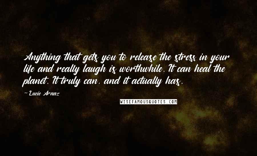 Lucie Arnaz Quotes: Anything that gets you to release the stress in your life and really laugh is worthwhile. It can heal the planet. It truly can, and it actually has.