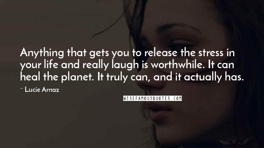 Lucie Arnaz Quotes: Anything that gets you to release the stress in your life and really laugh is worthwhile. It can heal the planet. It truly can, and it actually has.