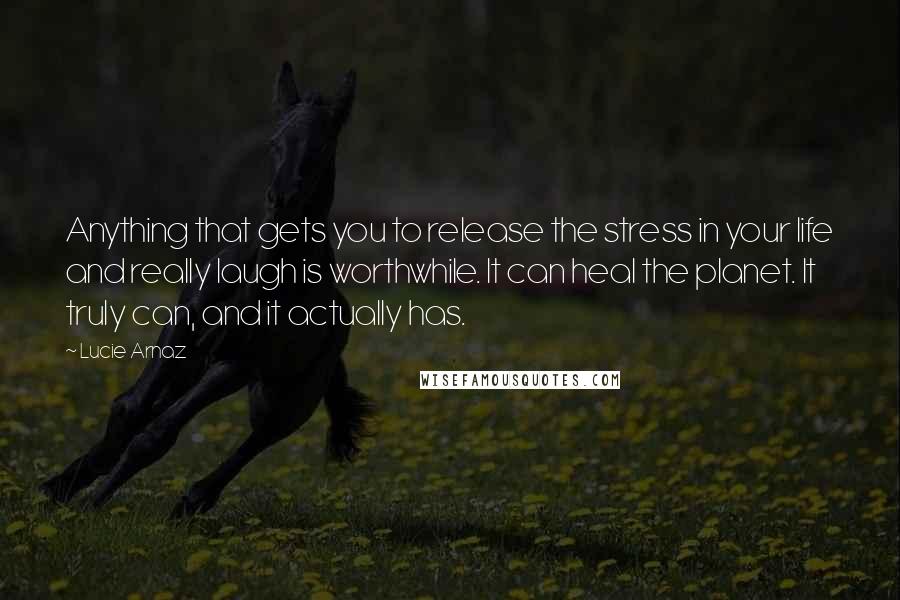 Lucie Arnaz Quotes: Anything that gets you to release the stress in your life and really laugh is worthwhile. It can heal the planet. It truly can, and it actually has.