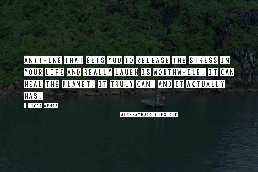 Lucie Arnaz Quotes: Anything that gets you to release the stress in your life and really laugh is worthwhile. It can heal the planet. It truly can, and it actually has.