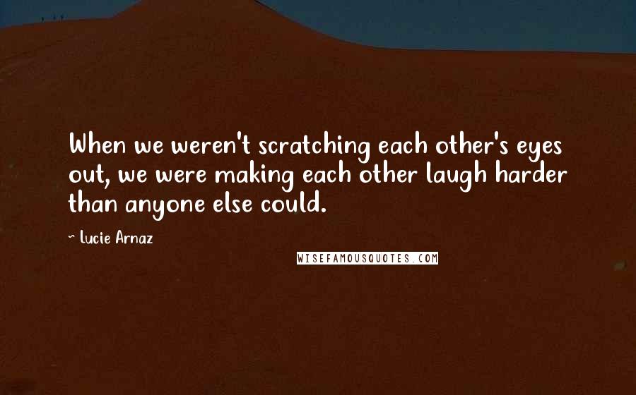 Lucie Arnaz Quotes: When we weren't scratching each other's eyes out, we were making each other laugh harder than anyone else could.