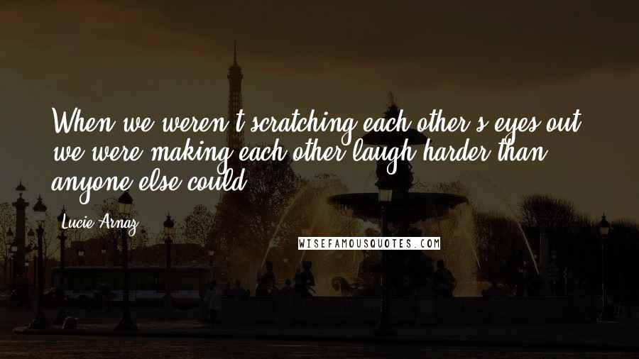 Lucie Arnaz Quotes: When we weren't scratching each other's eyes out, we were making each other laugh harder than anyone else could.