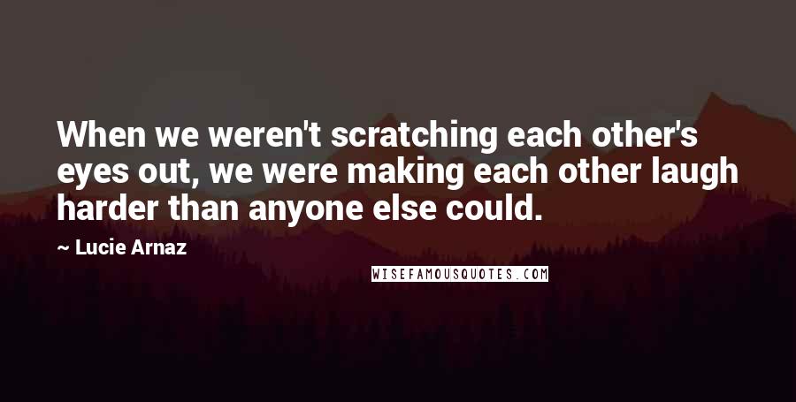 Lucie Arnaz Quotes: When we weren't scratching each other's eyes out, we were making each other laugh harder than anyone else could.