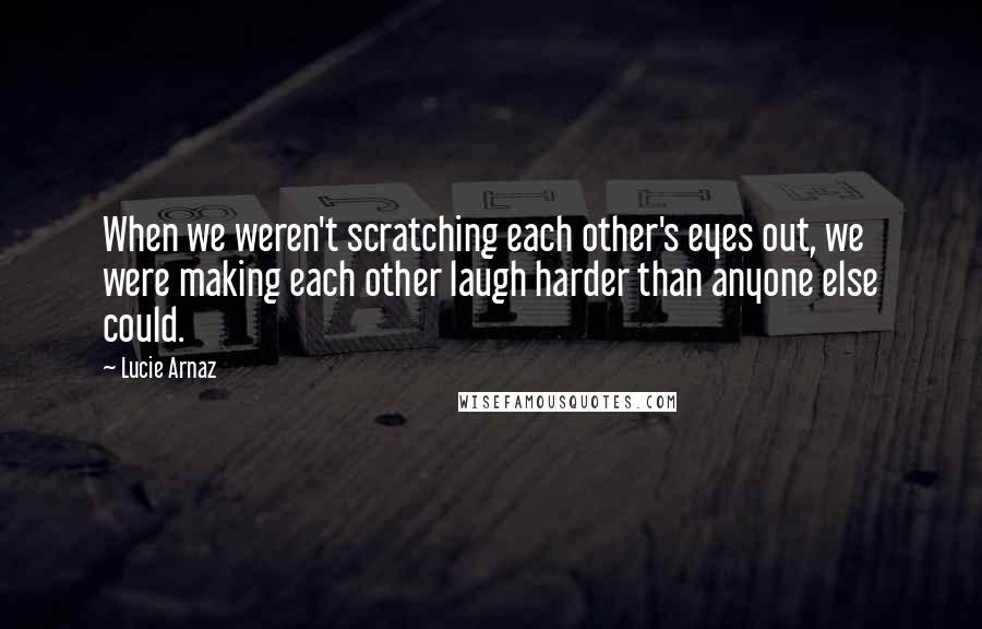 Lucie Arnaz Quotes: When we weren't scratching each other's eyes out, we were making each other laugh harder than anyone else could.