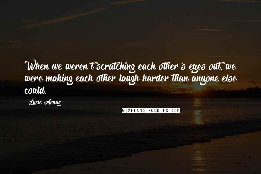 Lucie Arnaz Quotes: When we weren't scratching each other's eyes out, we were making each other laugh harder than anyone else could.