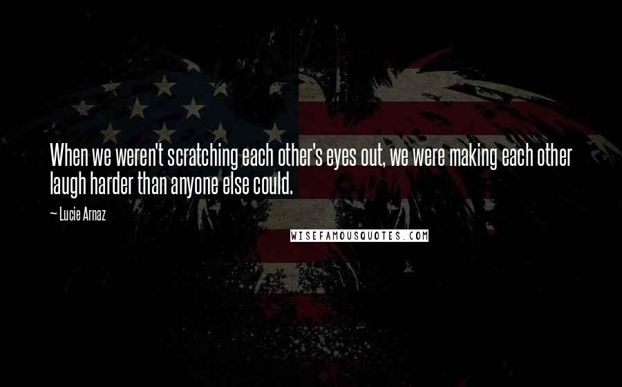 Lucie Arnaz Quotes: When we weren't scratching each other's eyes out, we were making each other laugh harder than anyone else could.