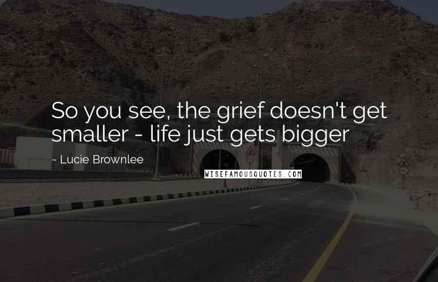 Lucie Brownlee Quotes: So you see, the grief doesn't get smaller - life just gets bigger