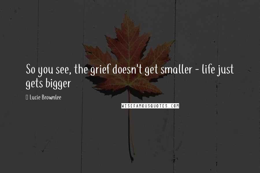 Lucie Brownlee Quotes: So you see, the grief doesn't get smaller - life just gets bigger