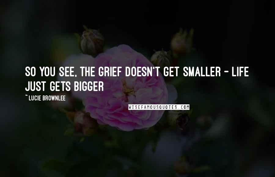 Lucie Brownlee Quotes: So you see, the grief doesn't get smaller - life just gets bigger