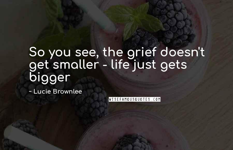 Lucie Brownlee Quotes: So you see, the grief doesn't get smaller - life just gets bigger