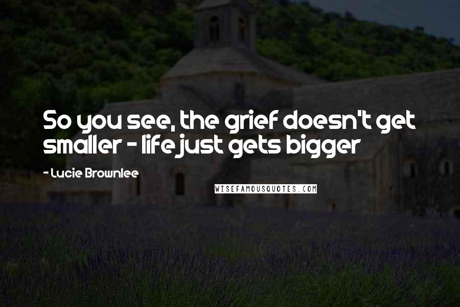 Lucie Brownlee Quotes: So you see, the grief doesn't get smaller - life just gets bigger