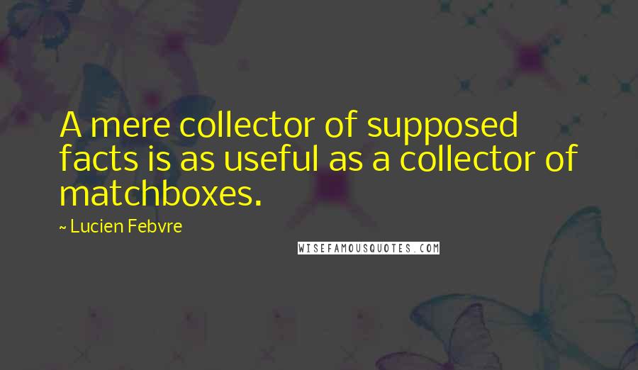 Lucien Febvre Quotes: A mere collector of supposed facts is as useful as a collector of matchboxes.