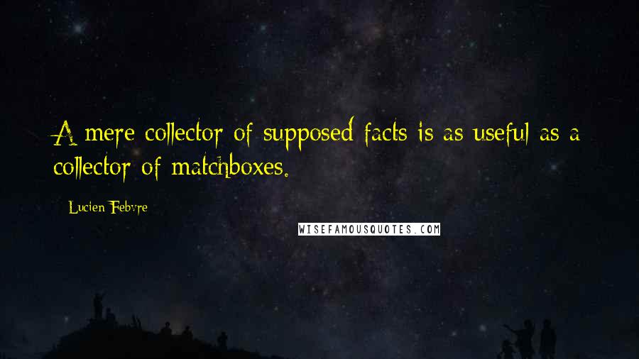 Lucien Febvre Quotes: A mere collector of supposed facts is as useful as a collector of matchboxes.