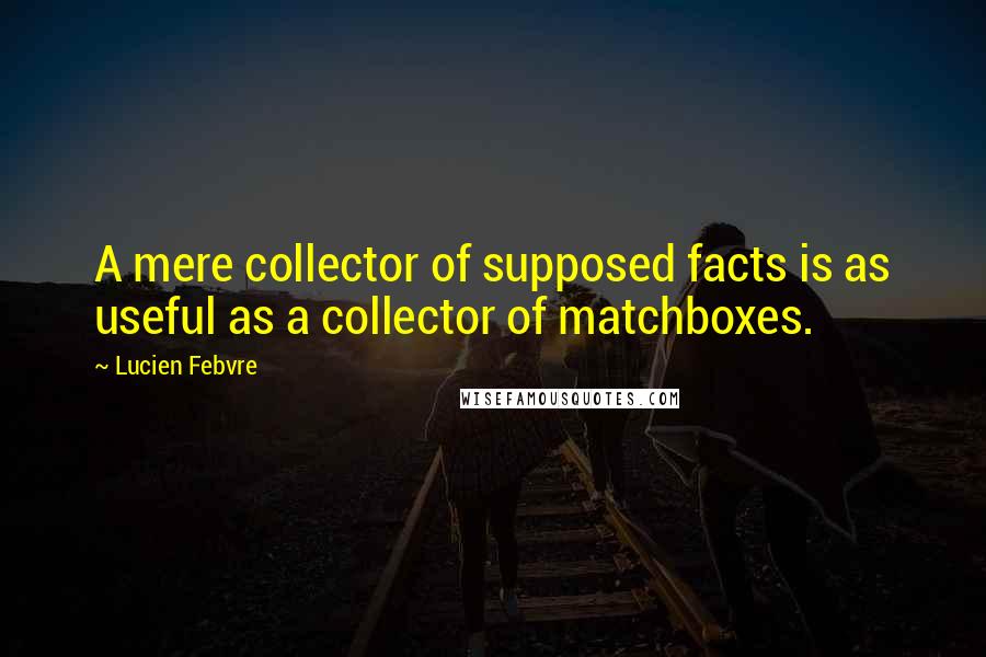 Lucien Febvre Quotes: A mere collector of supposed facts is as useful as a collector of matchboxes.