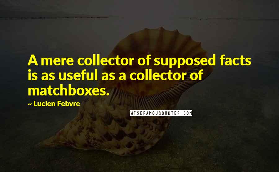 Lucien Febvre Quotes: A mere collector of supposed facts is as useful as a collector of matchboxes.