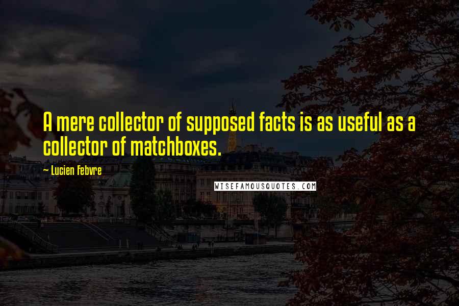 Lucien Febvre Quotes: A mere collector of supposed facts is as useful as a collector of matchboxes.