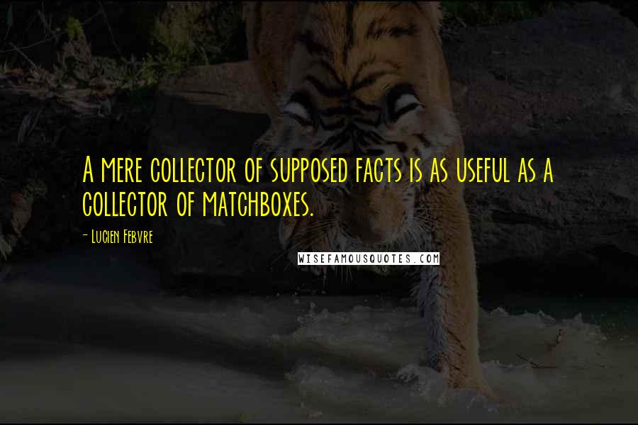 Lucien Febvre Quotes: A mere collector of supposed facts is as useful as a collector of matchboxes.