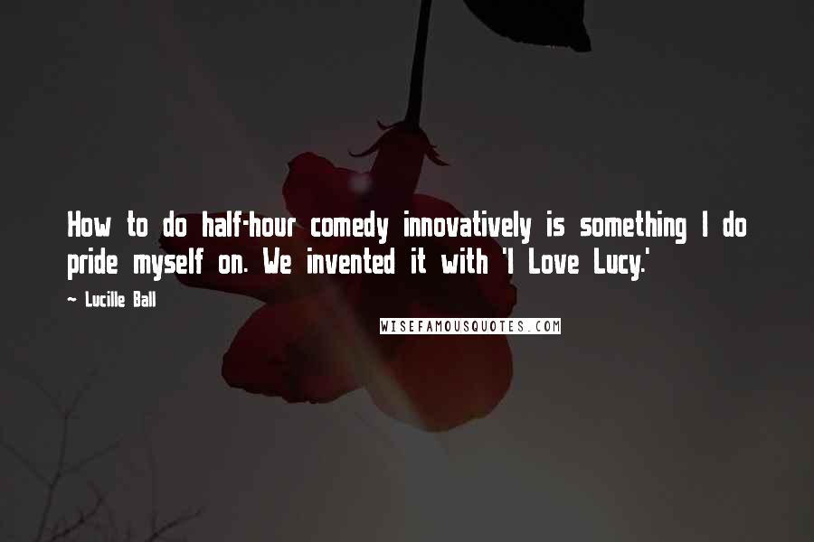 Lucille Ball Quotes: How to do half-hour comedy innovatively is something I do pride myself on. We invented it with 'I Love Lucy.'