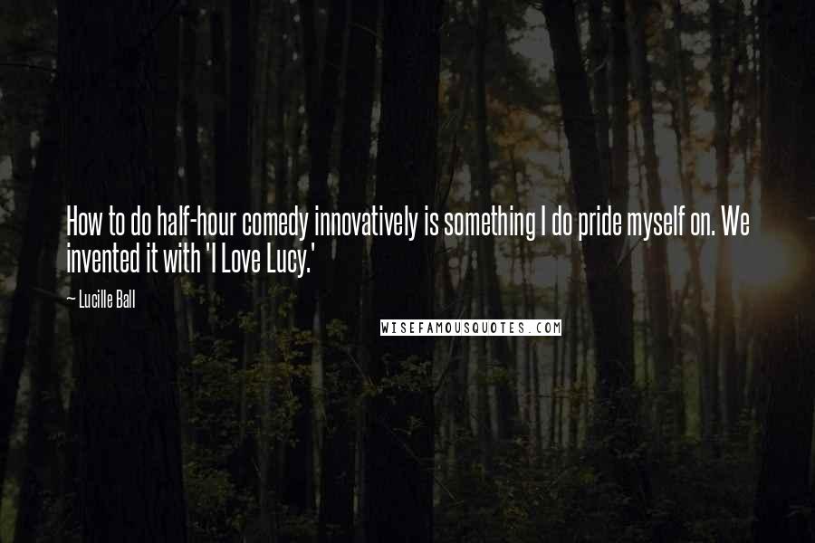 Lucille Ball Quotes: How to do half-hour comedy innovatively is something I do pride myself on. We invented it with 'I Love Lucy.'