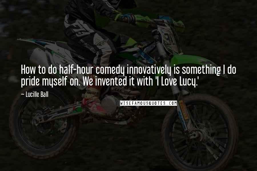Lucille Ball Quotes: How to do half-hour comedy innovatively is something I do pride myself on. We invented it with 'I Love Lucy.'