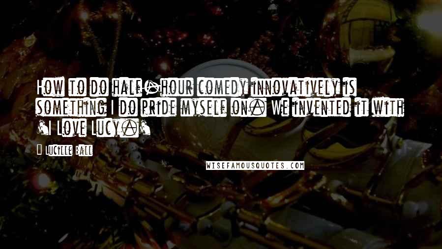 Lucille Ball Quotes: How to do half-hour comedy innovatively is something I do pride myself on. We invented it with 'I Love Lucy.'