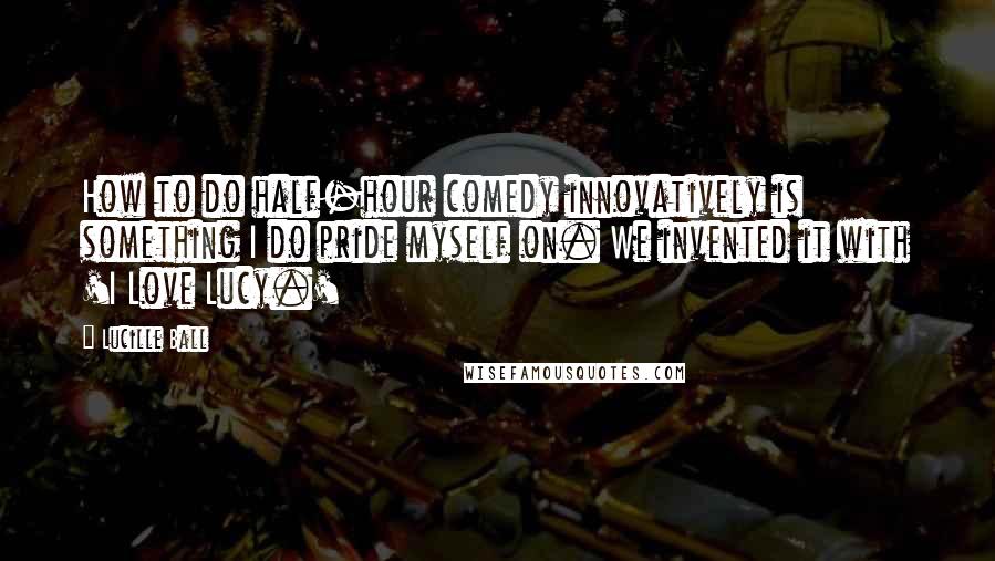 Lucille Ball Quotes: How to do half-hour comedy innovatively is something I do pride myself on. We invented it with 'I Love Lucy.'