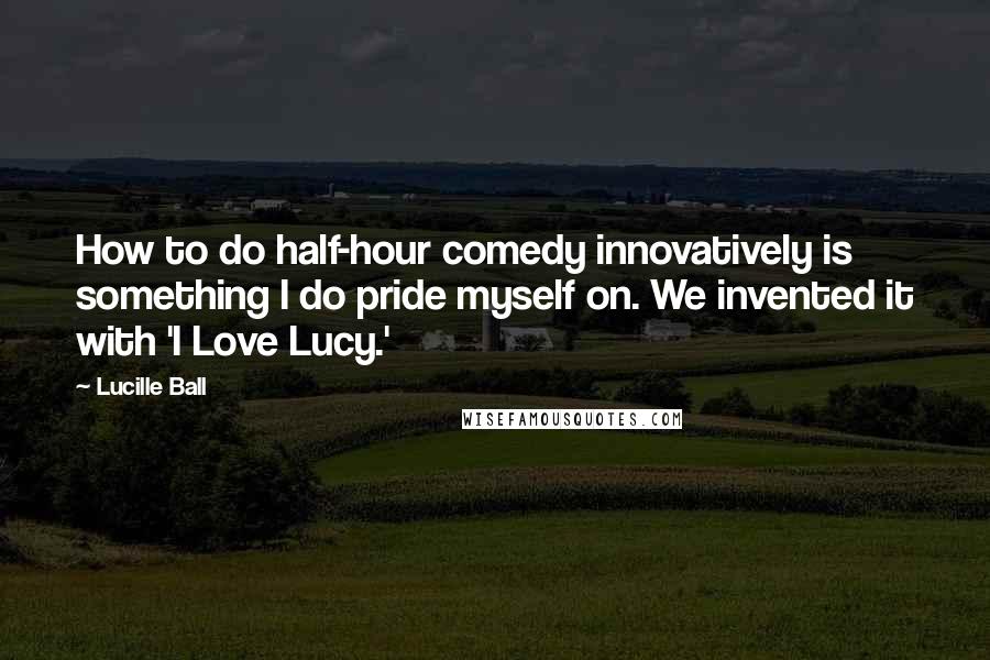 Lucille Ball Quotes: How to do half-hour comedy innovatively is something I do pride myself on. We invented it with 'I Love Lucy.'