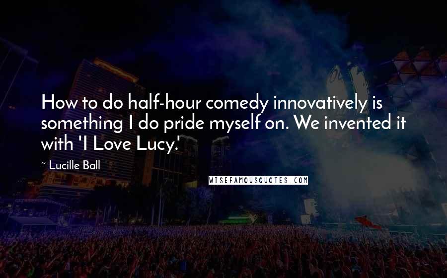 Lucille Ball Quotes: How to do half-hour comedy innovatively is something I do pride myself on. We invented it with 'I Love Lucy.'