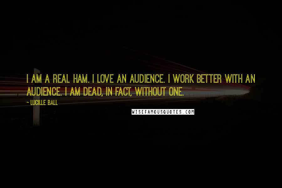 Lucille Ball Quotes: I am a real ham. I love an audience. I work better with an audience. I am dead, in fact, without one.