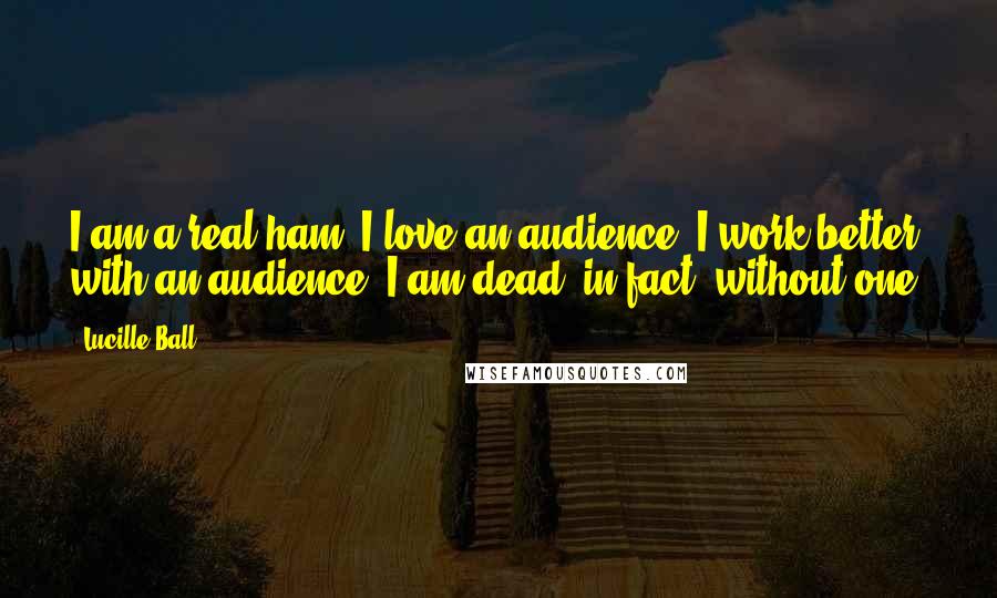 Lucille Ball Quotes: I am a real ham. I love an audience. I work better with an audience. I am dead, in fact, without one.