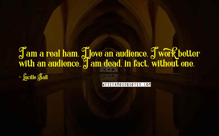 Lucille Ball Quotes: I am a real ham. I love an audience. I work better with an audience. I am dead, in fact, without one.