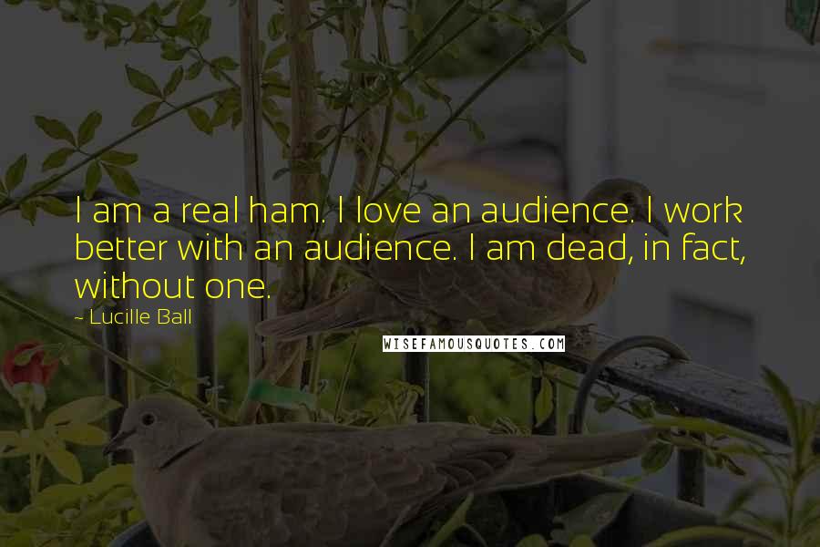 Lucille Ball Quotes: I am a real ham. I love an audience. I work better with an audience. I am dead, in fact, without one.