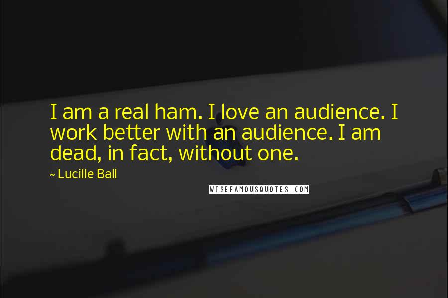 Lucille Ball Quotes: I am a real ham. I love an audience. I work better with an audience. I am dead, in fact, without one.