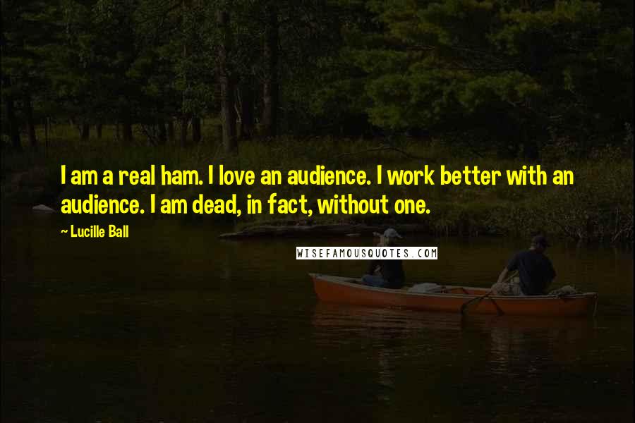 Lucille Ball Quotes: I am a real ham. I love an audience. I work better with an audience. I am dead, in fact, without one.