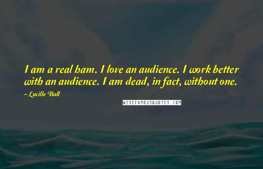 Lucille Ball Quotes: I am a real ham. I love an audience. I work better with an audience. I am dead, in fact, without one.