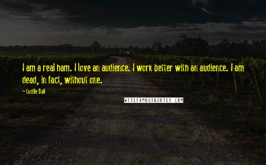 Lucille Ball Quotes: I am a real ham. I love an audience. I work better with an audience. I am dead, in fact, without one.