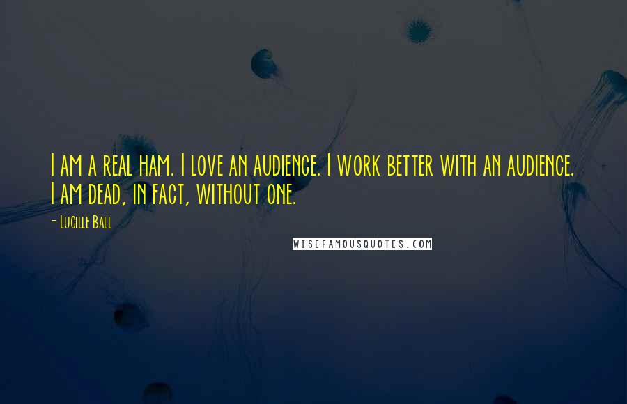 Lucille Ball Quotes: I am a real ham. I love an audience. I work better with an audience. I am dead, in fact, without one.