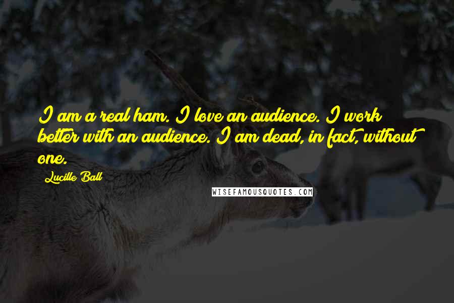 Lucille Ball Quotes: I am a real ham. I love an audience. I work better with an audience. I am dead, in fact, without one.