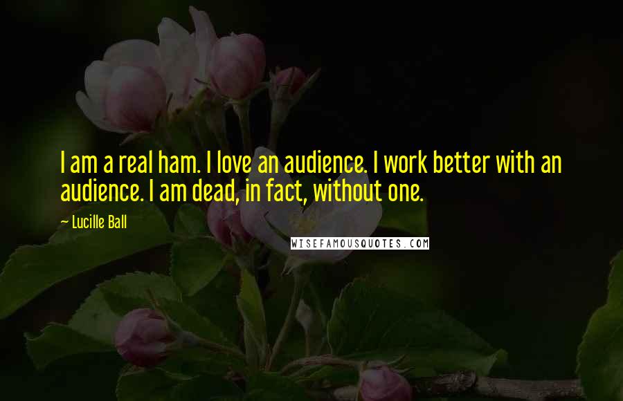 Lucille Ball Quotes: I am a real ham. I love an audience. I work better with an audience. I am dead, in fact, without one.
