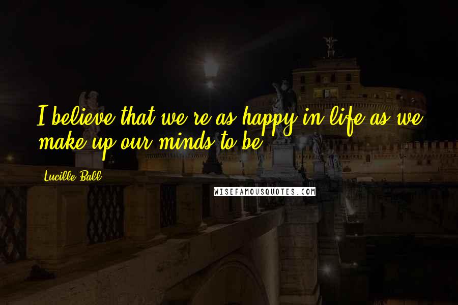 Lucille Ball Quotes: I believe that we're as happy in life as we make up our minds to be.