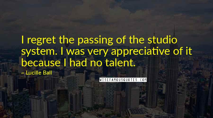 Lucille Ball Quotes: I regret the passing of the studio system. I was very appreciative of it because I had no talent.