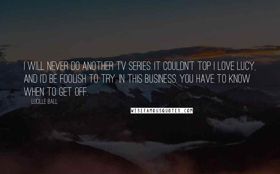 Lucille Ball Quotes: I will never do another TV series. It couldn't top I Love Lucy, and I'd be foolish to try. In this business, you have to know when to get off.