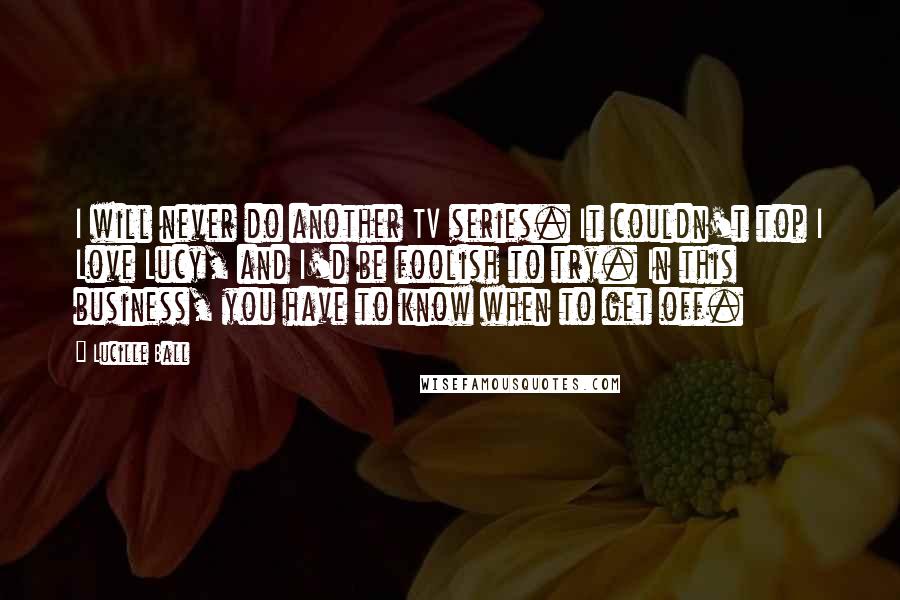 Lucille Ball Quotes: I will never do another TV series. It couldn't top I Love Lucy, and I'd be foolish to try. In this business, you have to know when to get off.