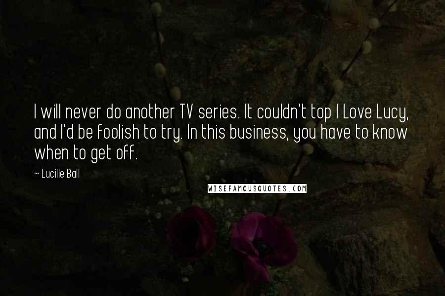 Lucille Ball Quotes: I will never do another TV series. It couldn't top I Love Lucy, and I'd be foolish to try. In this business, you have to know when to get off.