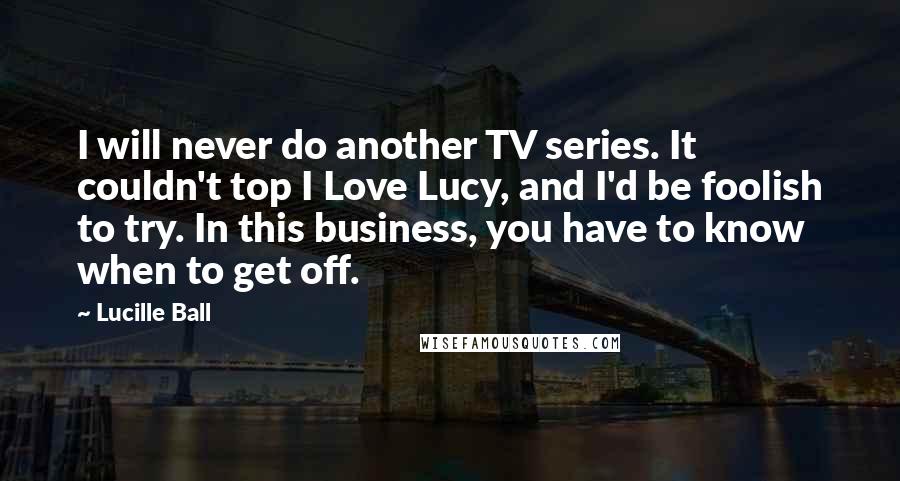 Lucille Ball Quotes: I will never do another TV series. It couldn't top I Love Lucy, and I'd be foolish to try. In this business, you have to know when to get off.