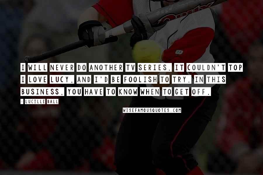 Lucille Ball Quotes: I will never do another TV series. It couldn't top I Love Lucy, and I'd be foolish to try. In this business, you have to know when to get off.