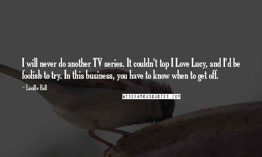 Lucille Ball Quotes: I will never do another TV series. It couldn't top I Love Lucy, and I'd be foolish to try. In this business, you have to know when to get off.