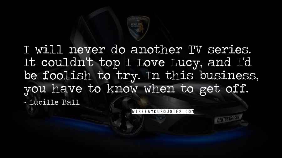 Lucille Ball Quotes: I will never do another TV series. It couldn't top I Love Lucy, and I'd be foolish to try. In this business, you have to know when to get off.